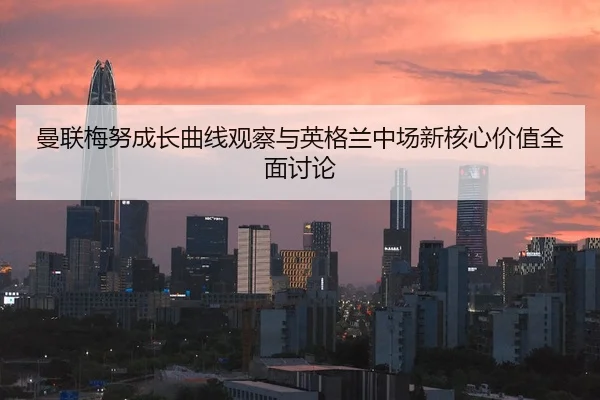 曼联梅努成长曲线观察与英格兰中场新核心价值全面讨论