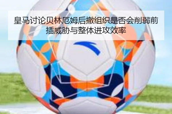 皇马讨论贝林厄姆后撤组织是否会削弱前插威胁与整体进攻效率