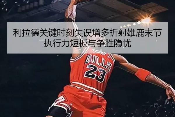 利拉德关键时刻失误增多折射雄鹿末节执行力短板与争胜隐忧