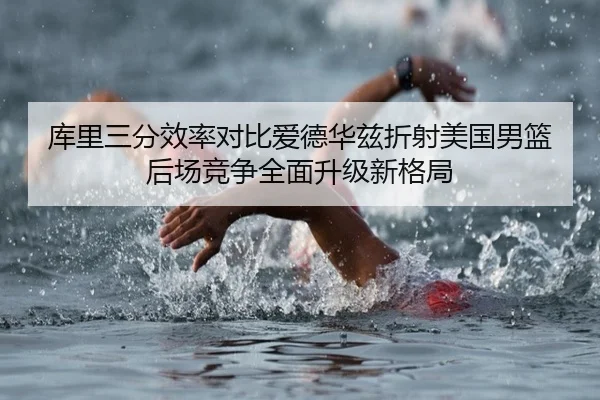 库里三分效率对比爱德华兹折射美国男篮后场竞争全面升级新格局